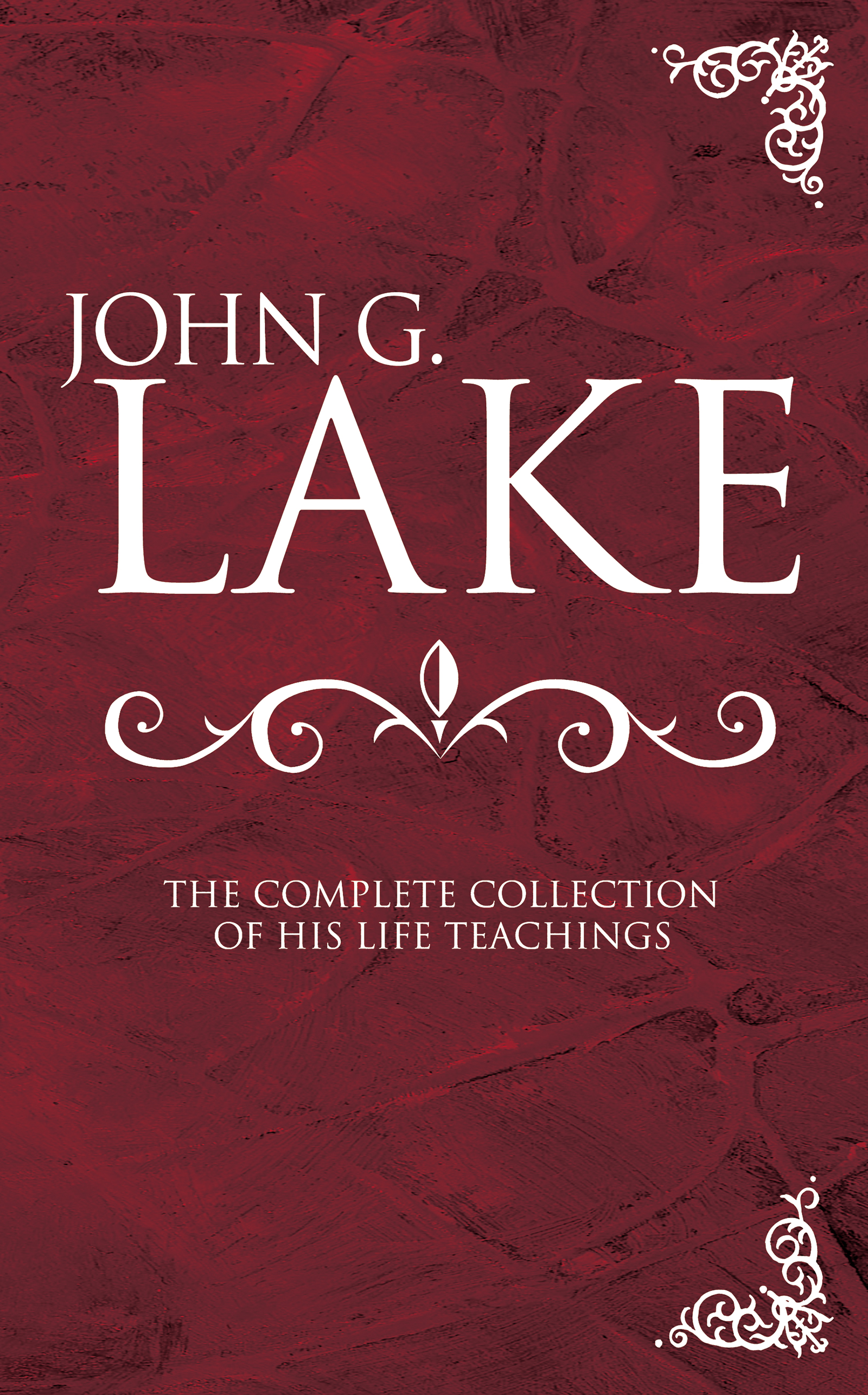 John G. Lake: the Complete Collection of His Life Teachings by John G. Lake