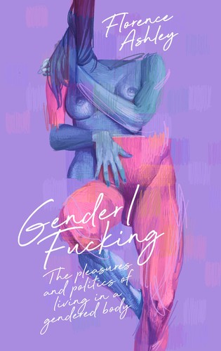 Gender/fucking: the Pleasures and Politics of Living in a Gendered Body by Florence Ashley